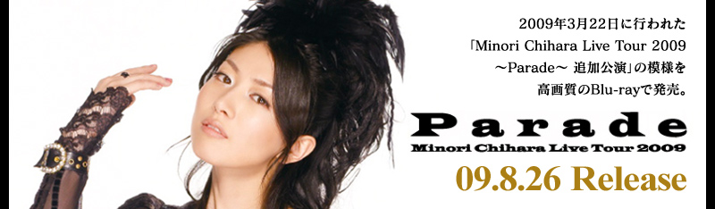 2009年3月22日に行われた
「Minori Chihara Live Tour 2009
～Parade～ 追加公演」の模様を
高画質のBlu-rayで発売。
Parade
Minori Chihara Live Tour 2009
09.8.26 Release