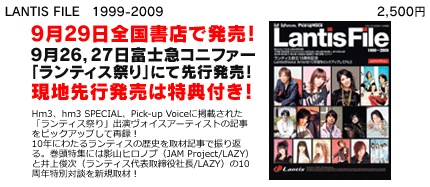 LANTIS FILE　1999-2009 定価2500円（税込）	9月29日全国書店で発売！9月26，27日富士急コニファー「ランティス祭り」にて先行発売決定！現地先行発売は特典付き！Hm3、hm3 SPECIAL、Pick-up Voiceに掲載された「ランティス祭り」出演ヴォイスアーティストの記事をピックアップして再録！　10年にわたるランティスの歴史を取材記事で振り返る。巻頭特集には影山ヒロノブ（JAM Project/LAZY）と井上俊次（ランティス代表取締役社長/LAZY）の10周年特別対談を新規取材！