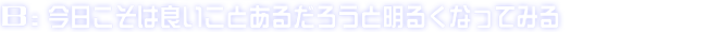 B:今日こそは良いことあるだろうと明るくなってみる