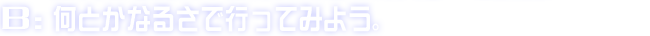 B:何とかなるさで行ってみよう。