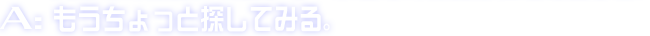 A:もうちょっと探してみる。