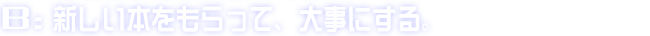 B:新しい本をもらって、大事にする。