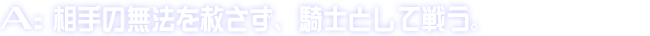 A:相手の無法を赦さず、騎士として戦う。