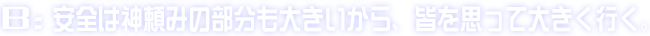 B:安全は神頼みの部分も大きいから、皆を思って大きく行く。