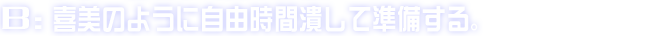 B:喜美のように自由時間潰して準備する。