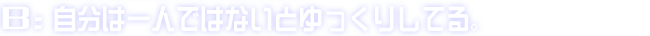 B:自分は一人ではないとゆっくりしてる。