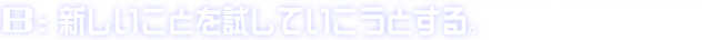 B:新しいことを試していこうとする。