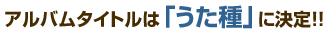 アルバムタイトルは「うた種」に決定！！