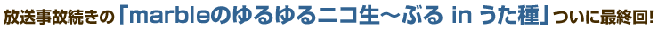 放送事故続きの『marbleのゆるゆるニコ生～ぶる in うた種』ついに最終回！