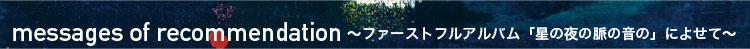messages of recommendation ～ファーストフルアルバム「星の夜の脈の音の」によせて～