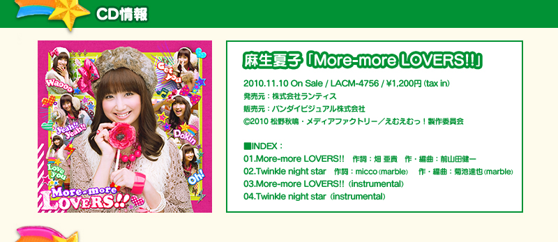 麻生夏子 NEW SINGLE「More-more LOVERS!!」2010.11.10 On Sale　■INDEX：01.More-more LOVERS!!作詞：畑 亜貴　作・編曲：前山田健一　02.Twinkle night star作詞：micco（marble）　作・編曲：菊池達也（marble）　03.More-more LOVERS!!（instrumental）　04.Twinkle night star（instrumental）