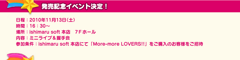 発売記念イベント決定！　日程：２０１０年１１月１３日（土）　時間：16：30～　場所：ishimaru soft 本店　7Ｆホール　内容：ミニライブ＆握手会　参加条件：ishimaru soft 本店にて「More-more LOVERS!!」をご購入のお客様をご招待