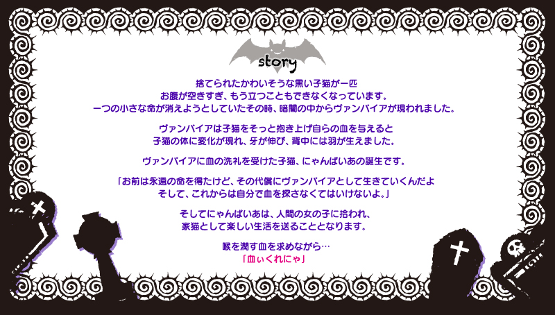 捨てられたかわいそうな黒い子猫が一匹　お腹が空きすぎ、もう立つこともできなくなっています。一つの小さな命が消えようとしていたその時、暗闇の中からヴァンパイアが現われました。ヴァンパイアは子猫をそっと抱き上げ自らの血を与えると子猫の体に変化が現れ、牙が伸び、背中には羽が生えました。ヴァンパイアに血の洗礼を受けた子猫、にゃんぱいあの誕生です。「お前は永遠の命を得たけど、その代償にヴァンパイアとして生きていくんだよそして、これからは自分で血を探さなくてはいけないよ。」そしてにゃんぱいあは、人間の女の子に拾われ、家猫として楽しい生活を送ることとなります。喉を潤す血を求めながら…「血ぃくれにゃ」